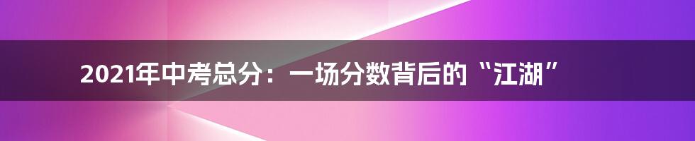 2021年中考总分:一场分数背后的“江湖”