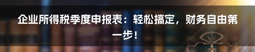企业所得税季度申报表:轻松搞定,财务自由第一步!