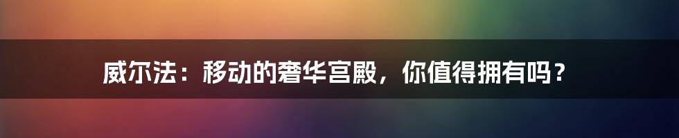 威尔法：移动的奢华宫殿，你值得拥有吗？