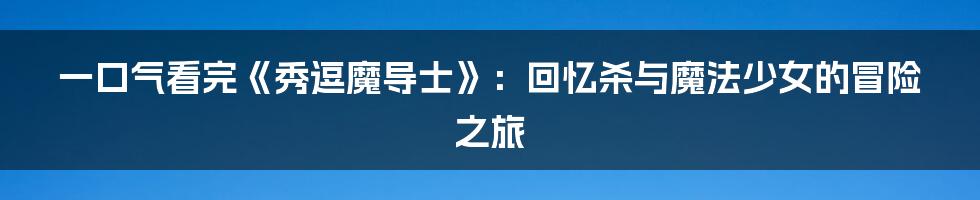 一口气看完《秀逗魔导士》：回忆杀与魔法少女的冒险之旅