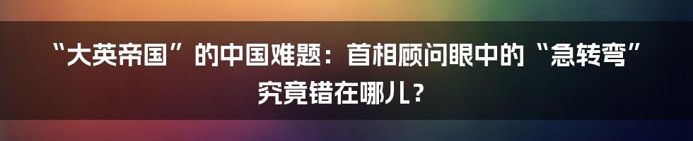 “大英帝国”的中国难题:首相顾问眼中的“急转弯”究竟错在哪儿?