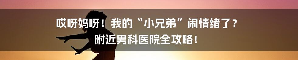 哎呀妈呀！我的“小兄弟”闹情绪了？ 附近男科医院全攻略！