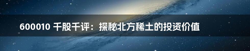 600010 千股千评:探秘北方稀土的投资价值