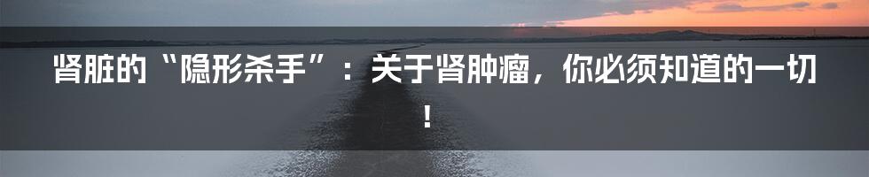 肾脏的“隐形杀手”：关于肾肿瘤，你必须知道的一切！
