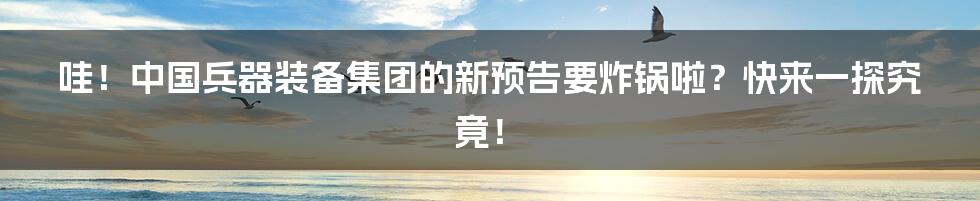 哇！中国兵器装备集团的新预告要炸锅啦？快来一探究竟！
