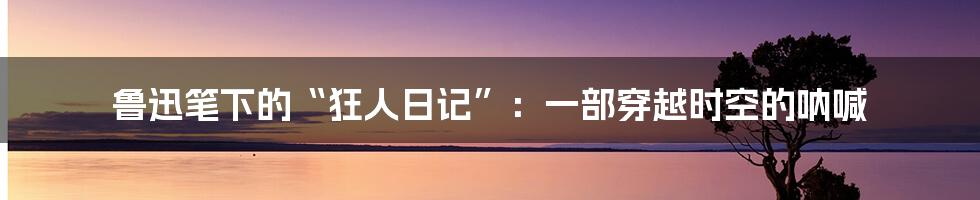 鲁迅笔下的“狂人日记”:一部穿越时空的呐喊