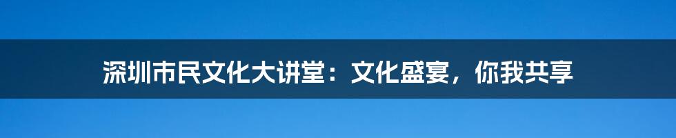 深圳市民文化大讲堂:文化盛宴,你我共享