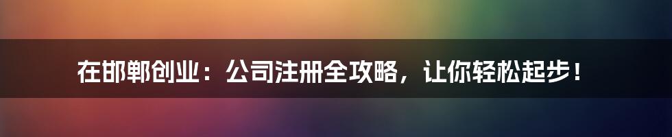 在邯郸创业：公司注册全攻略，让你轻松起步！
