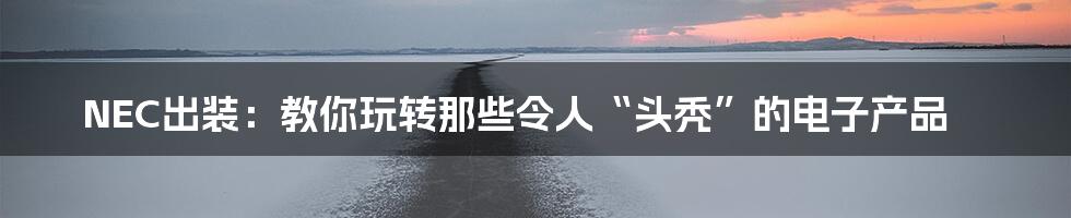 NEC出装:教你玩转那些令人“头秃”的电子产品