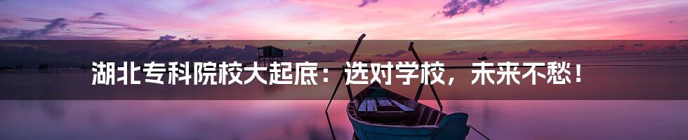 湖北专科院校大起底：选对学校，未来不愁！
