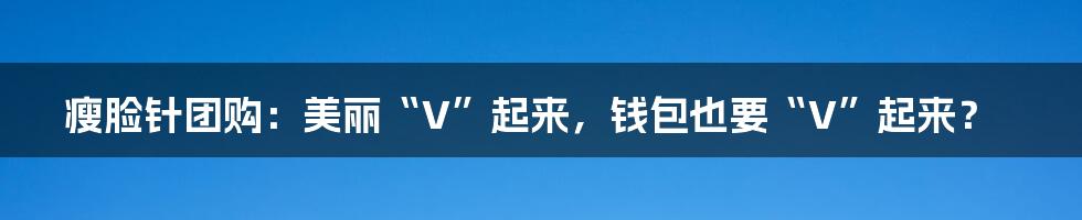 瘦脸针团购:美丽“V”起来,钱包也要“V”起来?