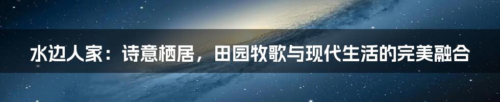 水边人家：诗意栖居，田园牧歌与现代生活的完美融合