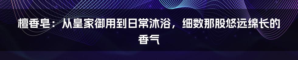 檀香皂：从皇家御用到日常沐浴，细数那股悠远绵长的香气