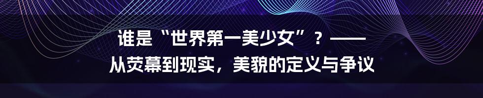 谁是“世界第一美少女”？—— 从荧幕到现实，美貌的定义与争议