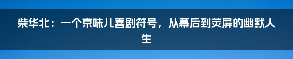 柴华北：一个京味儿喜剧符号，从幕后到荧屏的幽默人生