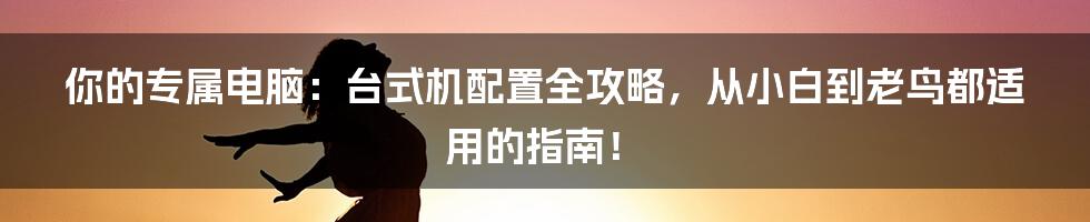 你的专属电脑:台式机配置全攻略,从小白到老鸟都适用的指南!