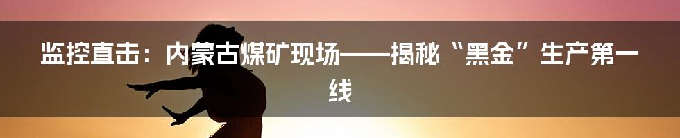监控直击:内蒙古煤矿现场——揭秘“黑金”生产第一线