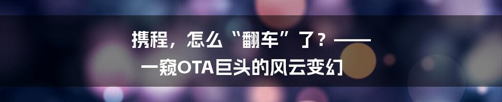 携程，怎么“翻车”了？—— 一窥OTA巨头的风云变幻