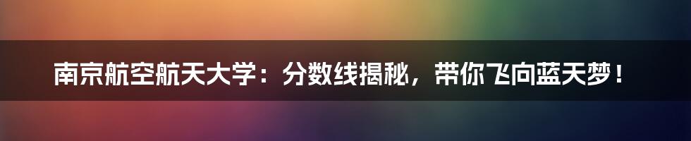 南京航空航天大学:分数线揭秘,带你飞向蓝天梦!