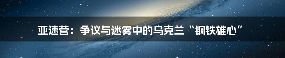 亚速营：争议与迷雾中的乌克兰“钢铁雄心”