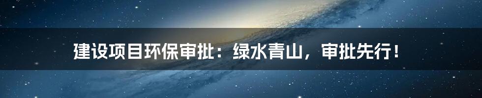 建设项目环保审批:绿水青山,审批先行!