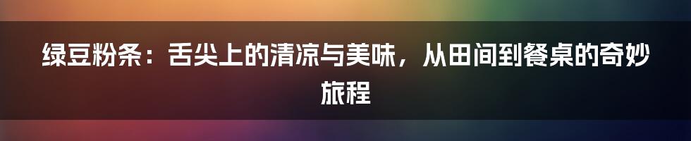 绿豆粉条：舌尖上的清凉与美味，从田间到餐桌的奇妙旅程