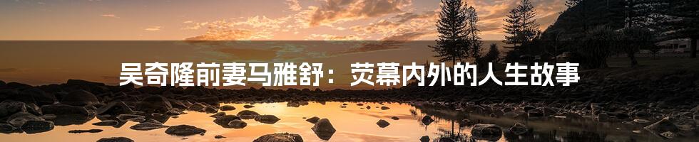 吴奇隆前妻马雅舒：荧幕内外的人生故事