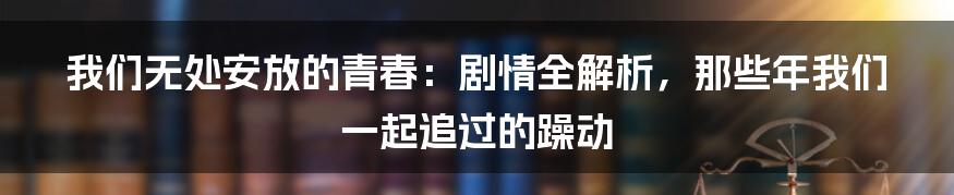 我们无处安放的青春：剧情全解析，那些年我们一起追过的躁动
