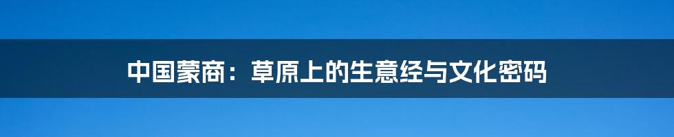 中国蒙商：草原上的生意经与文化密码
