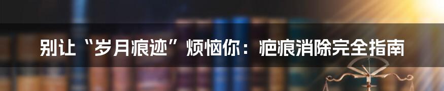 别让“岁月痕迹”烦恼你:疤痕消除完全指南