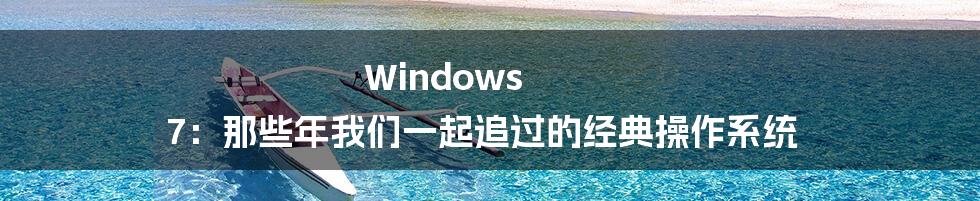 Windows 7:那些年我们一起追过的经典操作系统