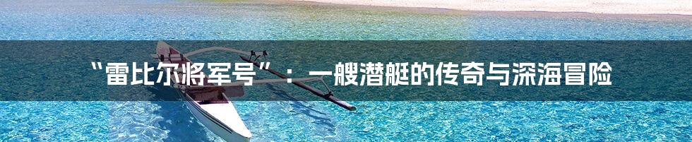 “雷比尔将军号”：一艘潜艇的传奇与深海冒险