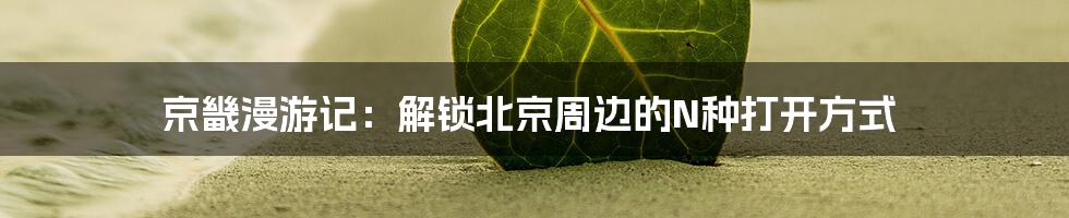 京畿漫游记：解锁北京周边的N种打开方式