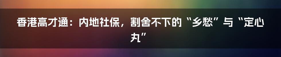 香港高才通：内地社保，割舍不下的“乡愁”与“定心丸”
