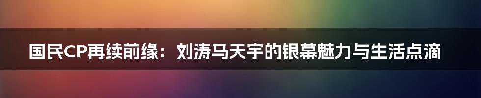 国民CP再续前缘：刘涛马天宇的银幕魅力与生活点滴