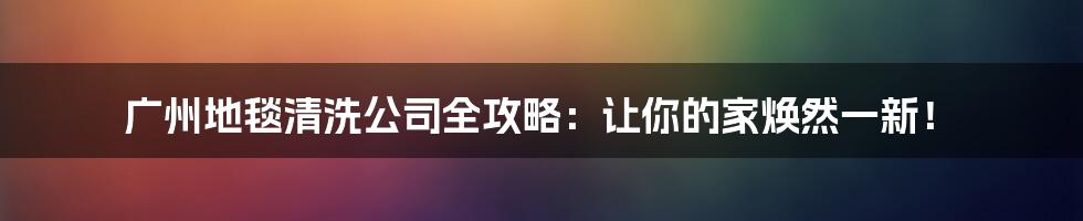 广州地毯清洗公司全攻略:让你的家焕然一新!