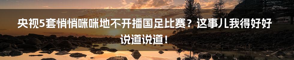 央视5套悄悄咪咪地不开播国足比赛？这事儿我得好好说道说道！