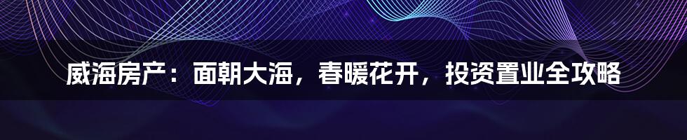 威海房产:面朝大海,春暖花开,投资置业全攻略