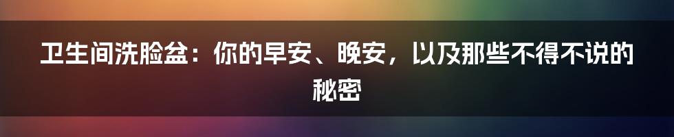 卫生间洗脸盆:你的早安、晚安,以及那些不得不说的秘密