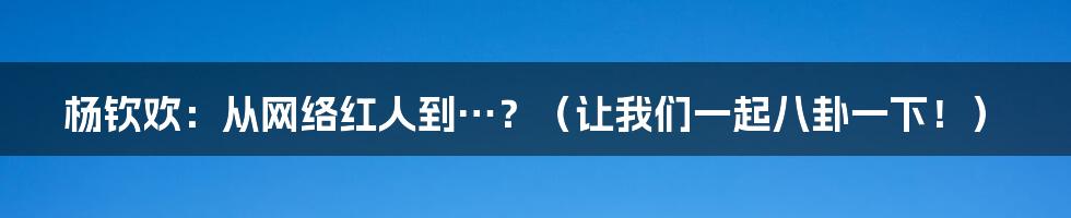 杨钦欢:从网络红人到…?(让我们一起八卦一下!)