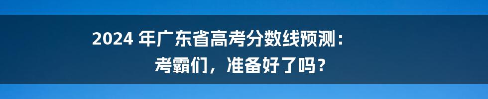 2024 年广东省高考分数线预测: 考霸们,准备好了吗?