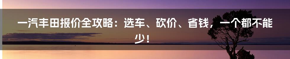 一汽丰田报价全攻略：选车、砍价、省钱，一个都不能少！