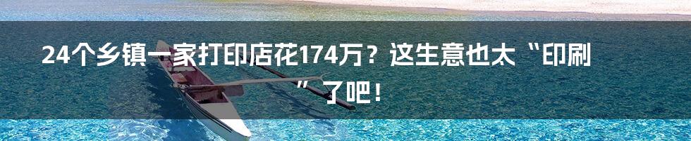 24个乡镇一家打印店花174万?这生意也太“印刷”了吧!