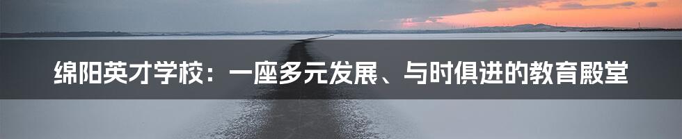 绵阳英才学校:一座多元发展、与时俱进的教育殿堂