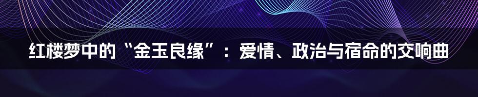 红楼梦中的“金玉良缘”：爱情、政治与宿命的交响曲