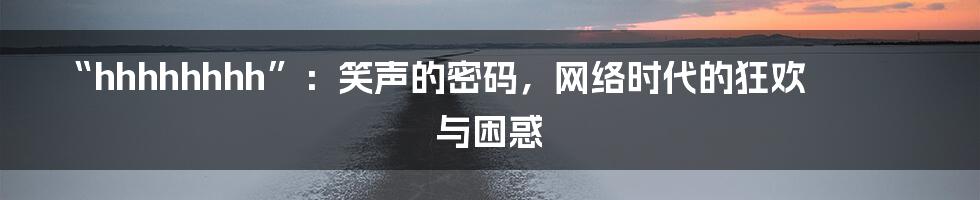 “hhhhhhhh”:笑声的密码,网络时代的狂欢与困惑