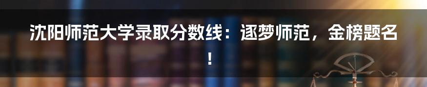 沈阳师范大学录取分数线:逐梦师范,金榜题名!