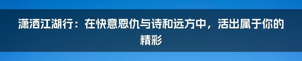 潇洒江湖行：在快意恩仇与诗和远方中，活出属于你的精彩