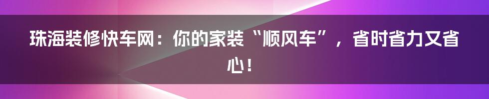 珠海装修快车网：你的家装“顺风车”，省时省力又省心！