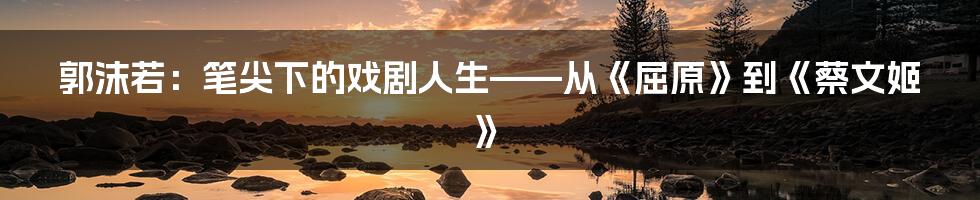 郭沫若：笔尖下的戏剧人生——从《屈原》到《蔡文姬》